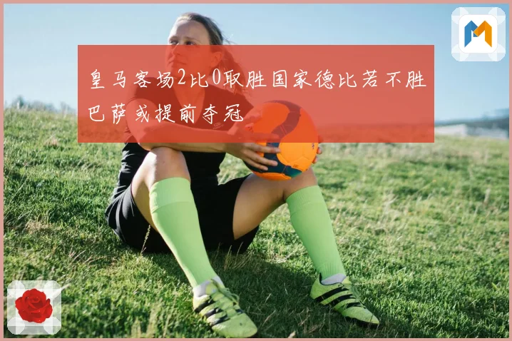 皇马客场2比0取胜国家德比若不胜巴萨或提前夺冠