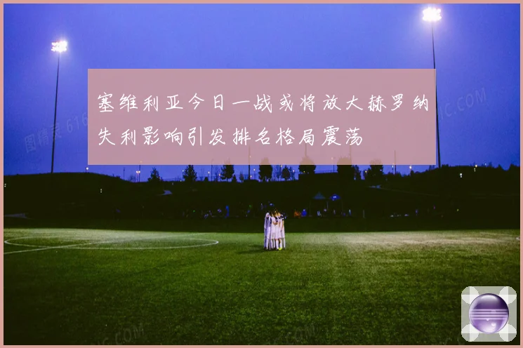 塞维利亚今日一战或将放大赫罗纳失利影响引发排名格局震荡