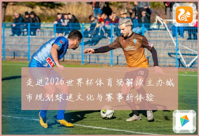 走进2026世界杯体育场解读主办城市规划球迷文化与赛事新体验