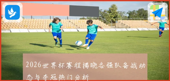 2026世界杯赛程揭晓各强队备战动态与夺冠热门分析
