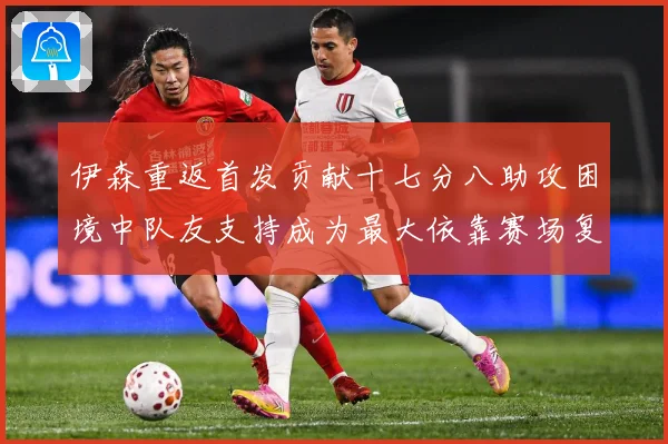 伊森重返首发贡献十七分八助攻困境中队友支持成为最大依靠赛场复盘