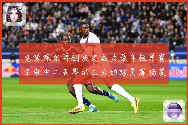 克努佩尔再创历史成为最年轻单赛季命中二五零记三分的球员赛场复盘