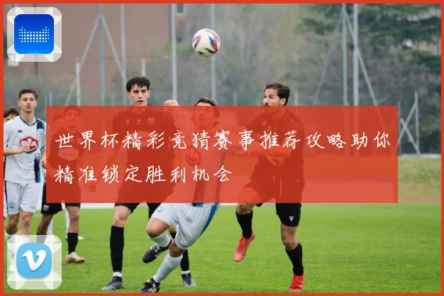 世界杯精彩竞猜赛事推荐攻略助你精准锁定胜利机会