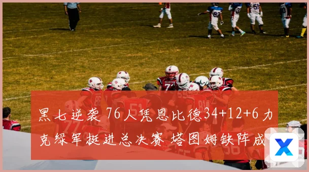 黑七逆袭 76人凭恩比德34+12+6力克绿军挺进总决赛 塔图姆缺阵成致命伤