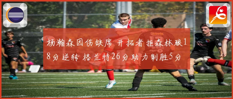 杨瀚森因伤缺席 开拓者拒森林狼18分逆转 格兰特26分助力制胜5分
