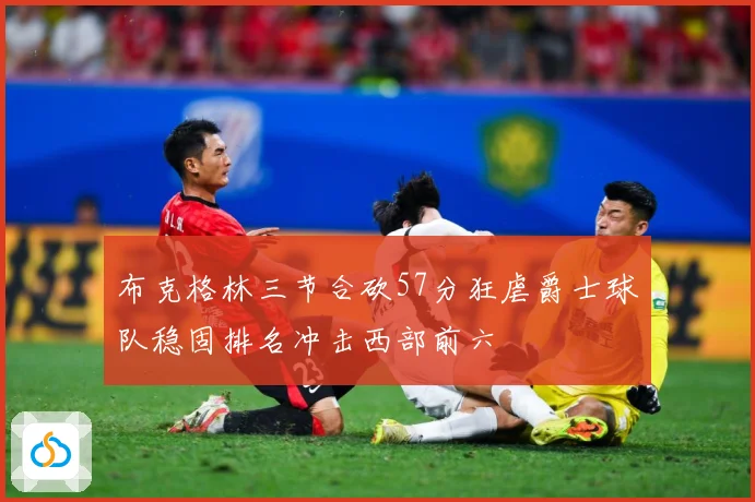 布克格林三节合砍57分狂虐爵士球队稳固排名冲击西部前六