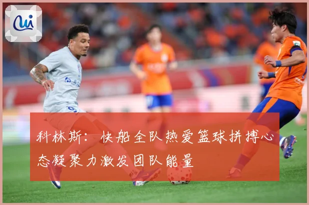 科林斯：快船全队热爱篮球拼搏心态凝聚力激发团队能量