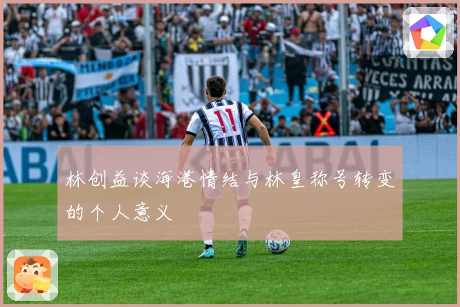 林创益谈海港情结与林皇称号转变的个人意义