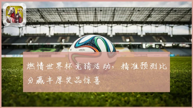 燃情世界杯竞猜活动，精准预测比分赢丰厚奖品惊喜