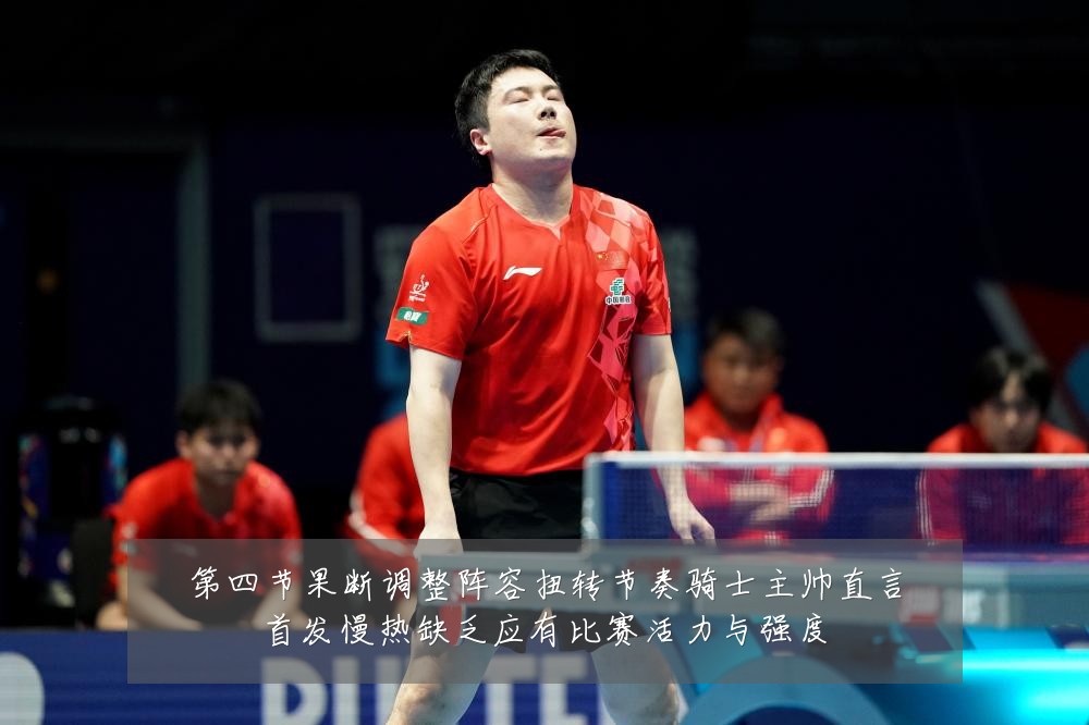 第四节果断调整阵容扭转节奏骑士主帅直言首发慢热缺乏应有比赛活力与强度